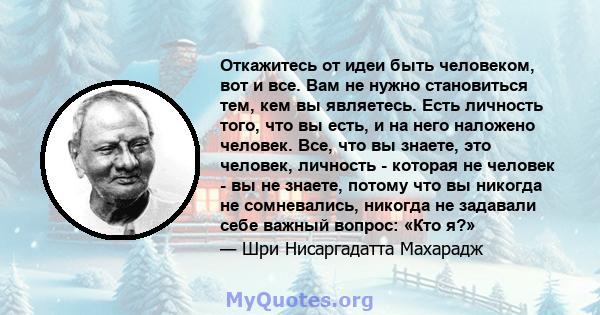 Откажитесь от идеи быть человеком, вот и все. Вам не нужно становиться тем, кем вы являетесь. Есть личность того, что вы есть, и на него наложено человек. Все, что вы знаете, это человек, личность - которая не человек - 