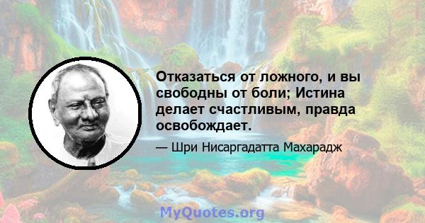 Отказаться от ложного, и вы свободны от боли; Истина делает счастливым, правда освобождает.