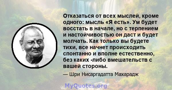 Отказаться от всех мыслей, кроме одного: мысль «Я есть». Ум будет восстать в начале, но с терпением и настойчивостью он даст и будет молчать. Как только вы будете тихи, все начнет происходить спонтанно и вполне