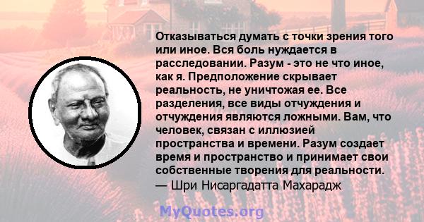 Отказываться думать с точки зрения того или иное. Вся боль нуждается в расследовании. Разум - это не что иное, как я. Предположение скрывает реальность, не уничтожая ее. Все разделения, все виды отчуждения и отчуждения