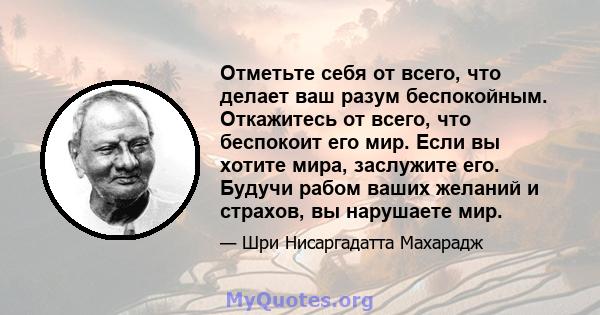 Отметьте себя от всего, что делает ваш разум беспокойным. Откажитесь от всего, что беспокоит его мир. Если вы хотите мира, заслужите его. Будучи рабом ваших желаний и страхов, вы нарушаете мир.