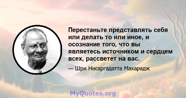 Перестаньте представлять себя или делать то или иное, и осознание того, что вы являетесь источником и сердцем всех, рассветет на вас.