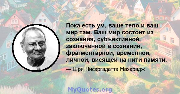 Пока есть ум, ваше тело и ваш мир там. Ваш мир состоит из сознания, субъективной, заключенной в сознании, фрагментарной, временной, личной, висящей на нити памяти.