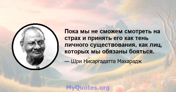 Пока мы не сможем смотреть на страх и принять его как тень личного существования, как лиц, которых мы обязаны бояться.