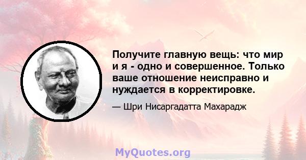 Получите главную вещь: что мир и я - одно и совершенное. Только ваше отношение неисправно и нуждается в корректировке.