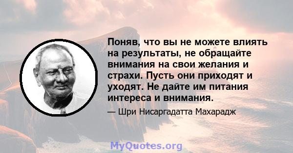 Поняв, что вы не можете влиять на результаты, не обращайте внимания на свои желания и страхи. Пусть они приходят и уходят. Не дайте им питания интереса и внимания.