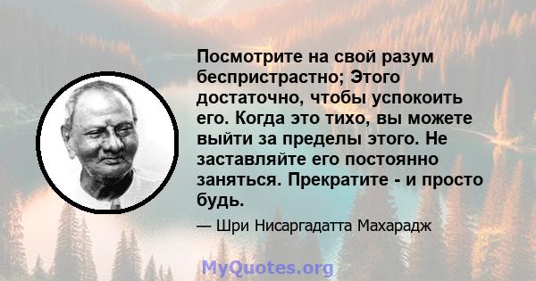 Посмотрите на свой разум беспристрастно; Этого достаточно, чтобы успокоить его. Когда это тихо, вы можете выйти за пределы этого. Не заставляйте его постоянно заняться. Прекратите - и просто будь.