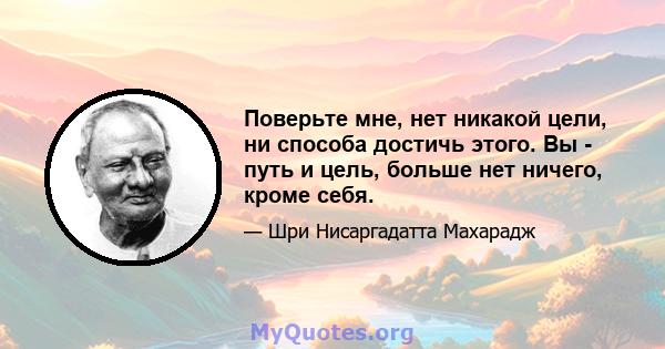 Поверьте мне, нет никакой цели, ни способа достичь этого. Вы - путь и цель, больше нет ничего, кроме себя.