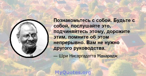 Познакомьтесь с собой. Будьте с собой, послушайте это, подчиняйтесь этому, дорожите этим, помните об этом непрерывно. Вам не нужно другого руководства.