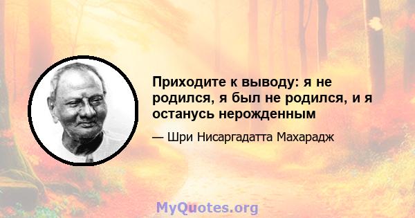 Приходите к выводу: я не родился, я был не родился, и я останусь нерожденным