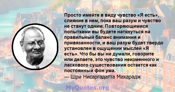 Просто имейте в виду чувство «Я есть», слияние в нем, пока ваш разум и чувство не станут одним. Повторяющимися попытками вы будете наткнуться на правильный баланс внимания и привязанности, и ваш разум будет твердо