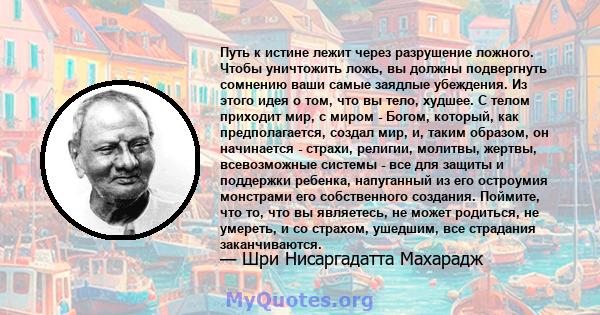 Путь к истине лежит через разрушение ложного. Чтобы уничтожить ложь, вы должны подвергнуть сомнению ваши самые заядлые убеждения. Из этого идея о том, что вы тело, худшее. С телом приходит мир, с миром - Богом, который, 