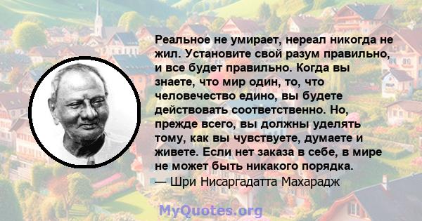 Реальное не умирает, нереал никогда не жил. Установите свой разум правильно, и все будет правильно. Когда вы знаете, что мир один, то, что человечество едино, вы будете действовать соответственно. Но, прежде всего, вы