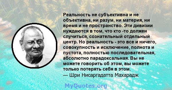 Реальность не субъективна и не объективна, ни разум, ни материя, ни время и не пространство. Эти дивизии нуждаются в том, что кто -то должен случиться, сознательный отдельный центр. Но реальность - это все и ничего,