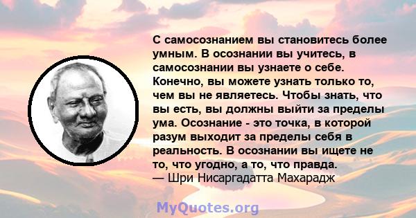 С самосознанием вы становитесь более умным. В осознании вы учитесь, в самосознании вы узнаете о себе. Конечно, вы можете узнать только то, чем вы не являетесь. Чтобы знать, что вы есть, вы должны выйти за пределы ума.