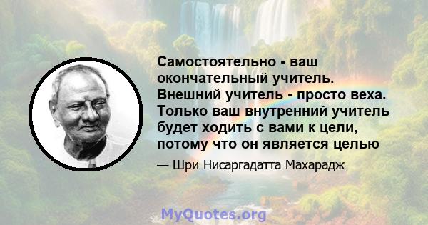 Самостоятельно - ваш окончательный учитель. Внешний учитель - просто веха. Только ваш внутренний учитель будет ходить с вами к цели, потому что он является целью