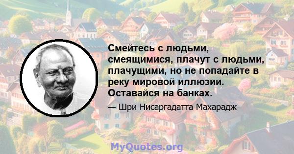 Смейтесь с людьми, смеящимися, плачут с людьми, плачущими, но не попадайте в реку мировой иллюзии. Оставайся на банках.