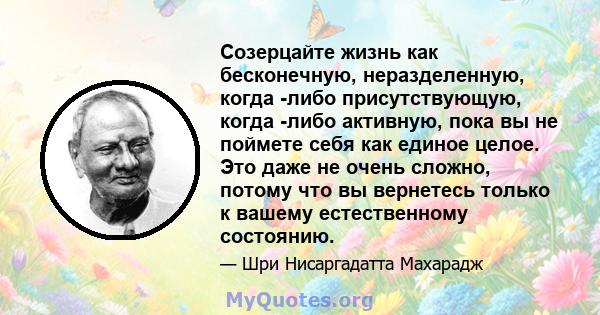 Созерцайте жизнь как бесконечную, неразделенную, когда -либо присутствующую, когда -либо активную, пока вы не поймете себя как единое целое. Это даже не очень сложно, потому что вы вернетесь только к вашему