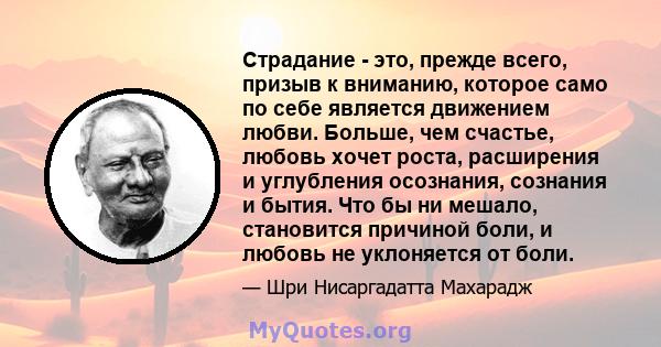 Страдание - это, прежде всего, призыв к вниманию, которое само по себе является движением любви. Больше, чем счастье, любовь хочет роста, расширения и углубления осознания, сознания и бытия. Что бы ни мешало, становится 