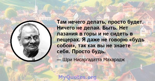 Там нечего делать, просто будет. Ничего не делай. Быть. Нет лазания в горы и не сидеть в пещерах. Я даже не говорю «будь собой», так как вы не знаете себя. Просто будь.