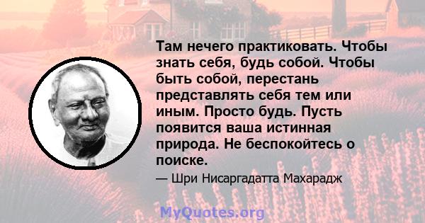 Там нечего практиковать. Чтобы знать себя, будь собой. Чтобы быть собой, перестань представлять себя тем или иным. Просто будь. Пусть появится ваша истинная природа. Не беспокойтесь о поиске.