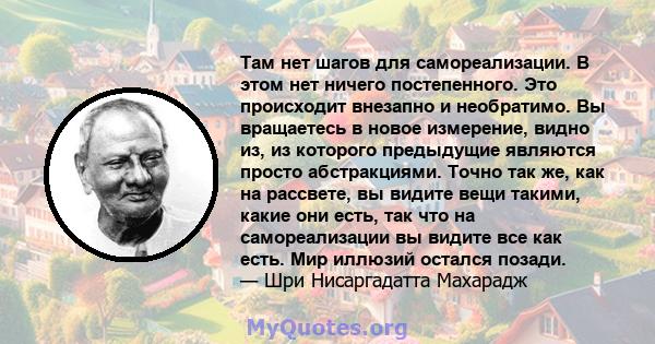 Там нет шагов для самореализации. В этом нет ничего постепенного. Это происходит внезапно и необратимо. Вы вращаетесь в новое измерение, видно из, из которого предыдущие являются просто абстракциями. Точно так же, как