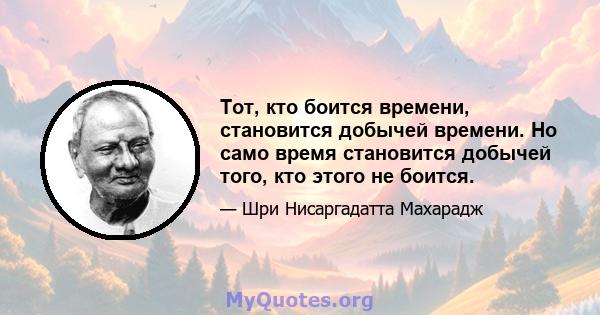 Тот, кто боится времени, становится добычей времени. Но само время становится добычей того, кто этого не боится.