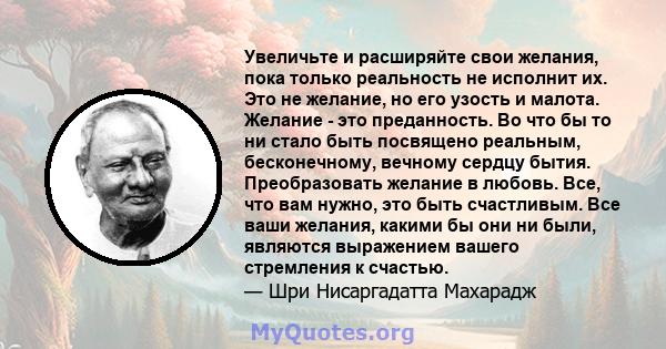 Увеличьте и расширяйте свои желания, пока только реальность не исполнит их. Это не желание, но его узость и малота. Желание - это преданность. Во что бы то ни стало быть посвящено реальным, бесконечному, вечному сердцу