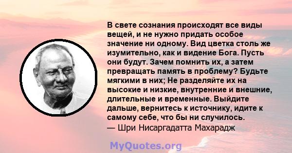 В свете сознания происходят все виды вещей, и не нужно придать особое значение ни одному. Вид цветка столь же изумительно, как и видение Бога. Пусть они будут. Зачем помнить их, а затем превращать память в проблему?