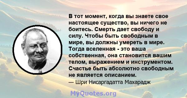 В тот момент, когда вы знаете свое настоящее существо, вы ничего не боитесь. Смерть дает свободу и силу. Чтобы быть свободным в мире, вы должны умереть в мире. Тогда вселенная - это ваша собственная, она становится