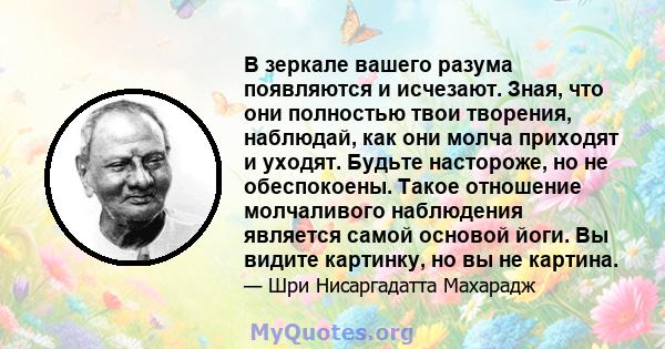 В зеркале вашего разума появляются и исчезают. Зная, что они полностью твои творения, наблюдай, как они молча приходят и уходят. Будьте настороже, но не обеспокоены. Такое отношение молчаливого наблюдения является самой 