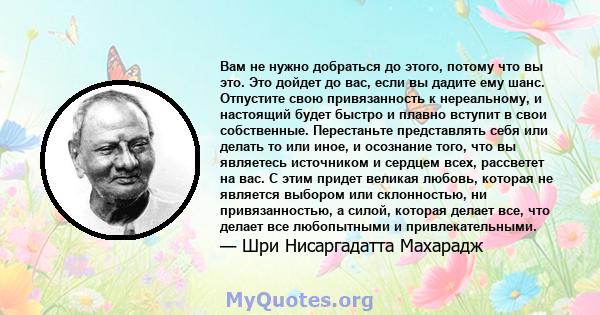 Вам не нужно добраться до этого, потому что вы это. Это дойдет до вас, если вы дадите ему шанс. Отпустите свою привязанность к нереальному, и настоящий будет быстро и плавно вступит в свои собственные. Перестаньте