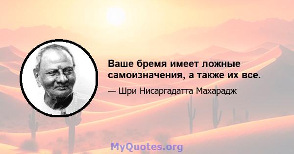 Ваше бремя имеет ложные самоизначения, а также их все.