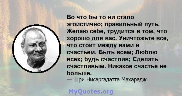 Во что бы то ни стало эгоистично; правильный путь. Желаю себе, трудится в том, что хорошо для вас. Уничтожьте все, что стоит между вами и счастьем. Быть всем; Люблю всех; будь счастлив; Сделать счастливым. Никакое