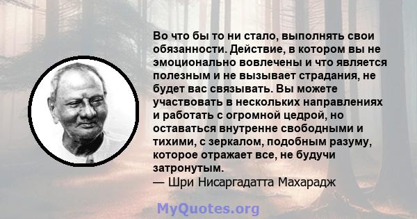 Во что бы то ни стало, выполнять свои обязанности. Действие, в котором вы не эмоционально вовлечены и что является полезным и не вызывает страдания, не будет вас связывать. Вы можете участвовать в нескольких