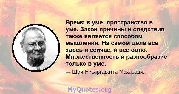 Время в уме, пространство в уме. Закон причины и следствия также является способом мышления. На самом деле все здесь и сейчас, и все одно. Множественность и разнообразие только в уме.