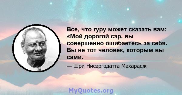 Все, что гуру может сказать вам: «Мой дорогой сэр, вы совершенно ошибаетесь за себя. Вы не тот человек, которым вы сами.