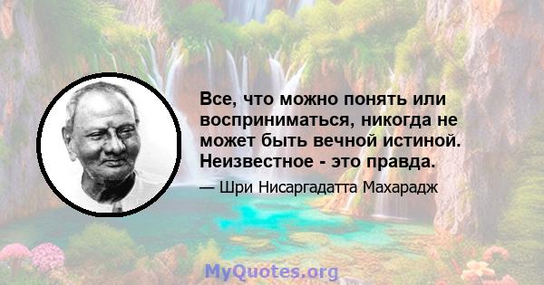 Все, что можно понять или восприниматься, никогда не может быть вечной истиной. Неизвестное - это правда.