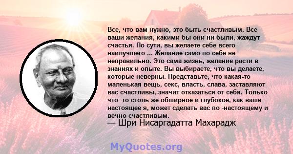 Все, что вам нужно, это быть счастливым. Все ваши желания, какими бы они ни были, жаждут счастья. По сути, вы желаете себе всего наилучшего ... Желание само по себе не неправильно. Это сама жизнь, желание расти в