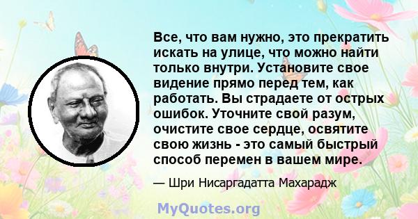 Все, что вам нужно, это прекратить искать на улице, что можно найти только внутри. Установите свое видение прямо перед тем, как работать. Вы страдаете от острых ошибок. Уточните свой разум, очистите свое сердце,