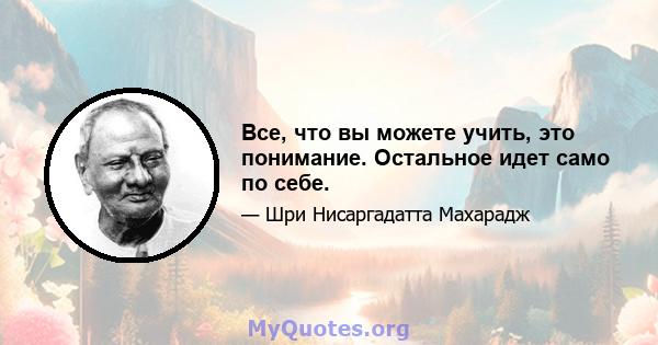 Все, что вы можете учить, это понимание. Остальное идет само по себе.