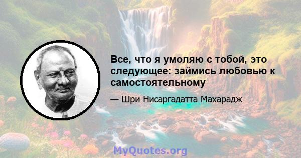 Все, что я умоляю с тобой, это следующее: займись любовью к самостоятельному