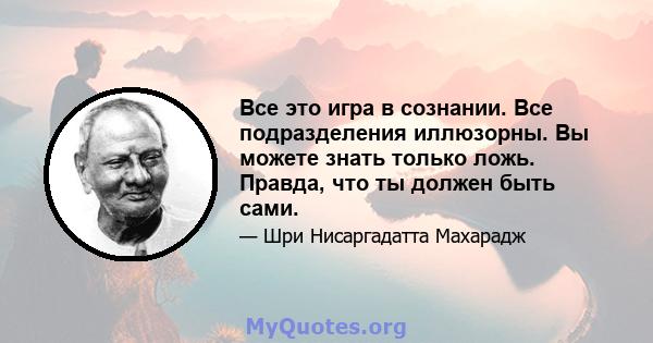 Все это игра в сознании. Все подразделения иллюзорны. Вы можете знать только ложь. Правда, что ты должен быть сами.