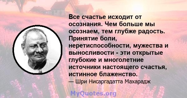 Все счастье исходит от осознания. Чем больше мы осознаем, тем глубже радость. Принятие боли, неретиспособности, мужества и выносливости - эти открытые глубокие и многолетние источники настоящего счастья, истинное