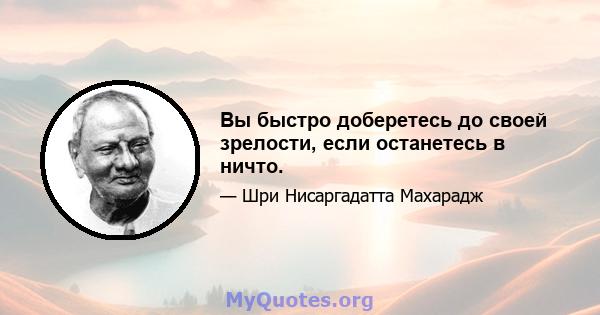 Вы быстро доберетесь до своей зрелости, если останетесь в ничто.