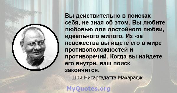 Вы действительно в поисках себя, не зная об этом. Вы любите любовью для достойного любви, идеального милого. Из -за невежества вы ищете его в мире противоположностей и противоречий. Когда вы найдете его внутри, ваш