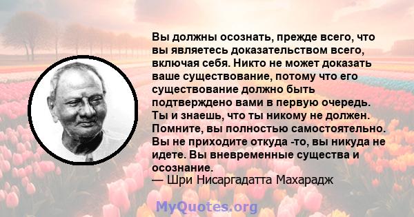 Вы должны осознать, прежде всего, что вы являетесь доказательством всего, включая себя. Никто не может доказать ваше существование, потому что его существование должно быть подтверждено вами в первую очередь. Ты и