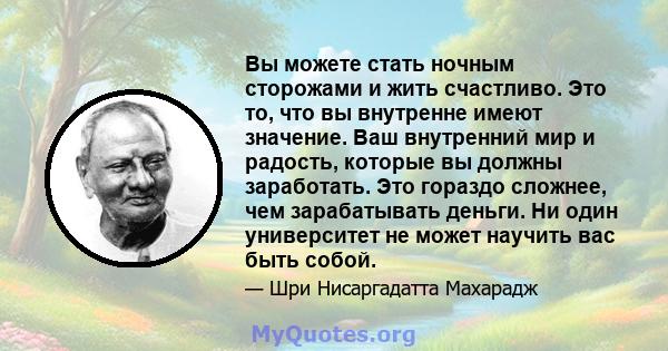 Вы можете стать ночным сторожами и жить счастливо. Это то, что вы внутренне имеют значение. Ваш внутренний мир и радость, которые вы должны заработать. Это гораздо сложнее, чем зарабатывать деньги. Ни один университет