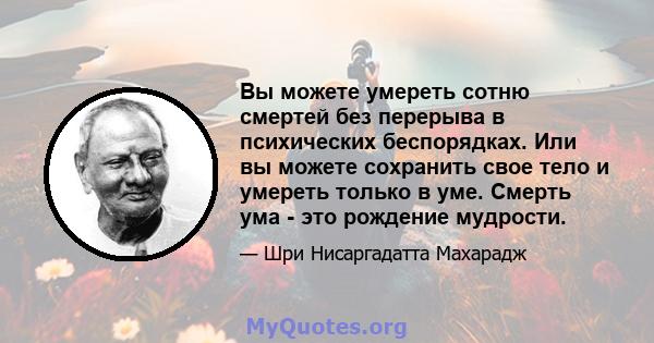 Вы можете умереть сотню смертей без перерыва в психических беспорядках. Или вы можете сохранить свое тело и умереть только в уме. Смерть ума - это рождение мудрости.