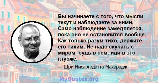 Вы начинаете с того, что мысли текут и наблюдаете за ними. Само наблюдение замедляется, пока оно не остановится вообще. Как только разум тихо, держите его тихим. Не надо скучать с миром, будь в нем, иди в это глубже.